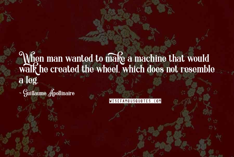 Guillaume Apollinaire Quotes: When man wanted to make a machine that would walk he created the wheel, which does not resemble a leg.