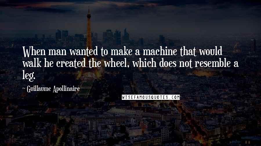 Guillaume Apollinaire Quotes: When man wanted to make a machine that would walk he created the wheel, which does not resemble a leg.