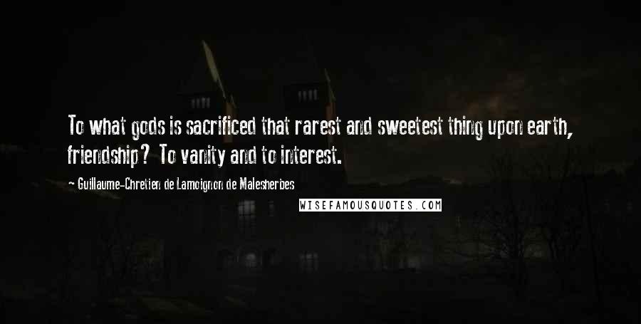 Guillaume-Chretien De Lamoignon De Malesherbes Quotes: To what gods is sacrificed that rarest and sweetest thing upon earth, friendship? To vanity and to interest.