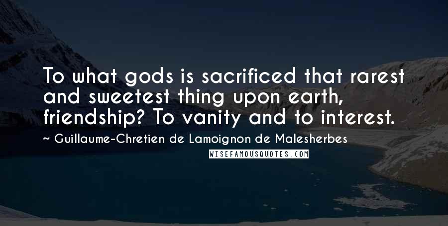 Guillaume-Chretien De Lamoignon De Malesherbes Quotes: To what gods is sacrificed that rarest and sweetest thing upon earth, friendship? To vanity and to interest.