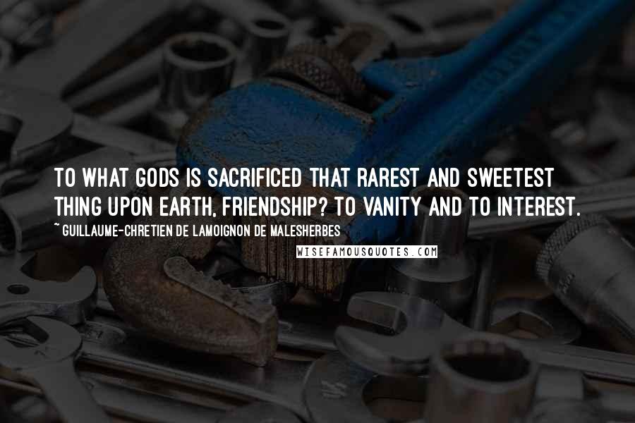 Guillaume-Chretien De Lamoignon De Malesherbes Quotes: To what gods is sacrificed that rarest and sweetest thing upon earth, friendship? To vanity and to interest.