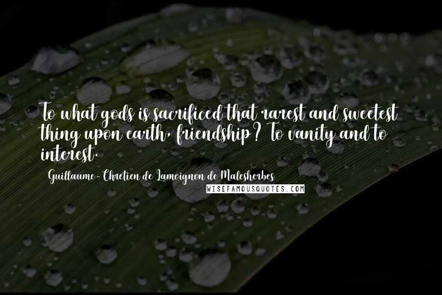 Guillaume-Chretien De Lamoignon De Malesherbes Quotes: To what gods is sacrificed that rarest and sweetest thing upon earth, friendship? To vanity and to interest.