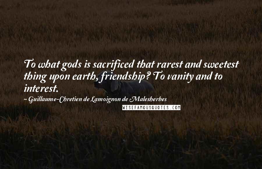 Guillaume-Chretien De Lamoignon De Malesherbes Quotes: To what gods is sacrificed that rarest and sweetest thing upon earth, friendship? To vanity and to interest.