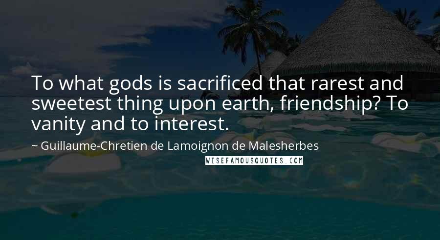 Guillaume-Chretien De Lamoignon De Malesherbes Quotes: To what gods is sacrificed that rarest and sweetest thing upon earth, friendship? To vanity and to interest.