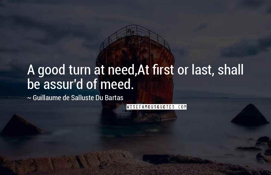 Guillaume De Salluste Du Bartas Quotes: A good turn at need,At first or last, shall be assur'd of meed.