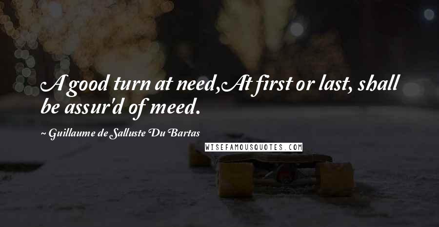 Guillaume De Salluste Du Bartas Quotes: A good turn at need,At first or last, shall be assur'd of meed.