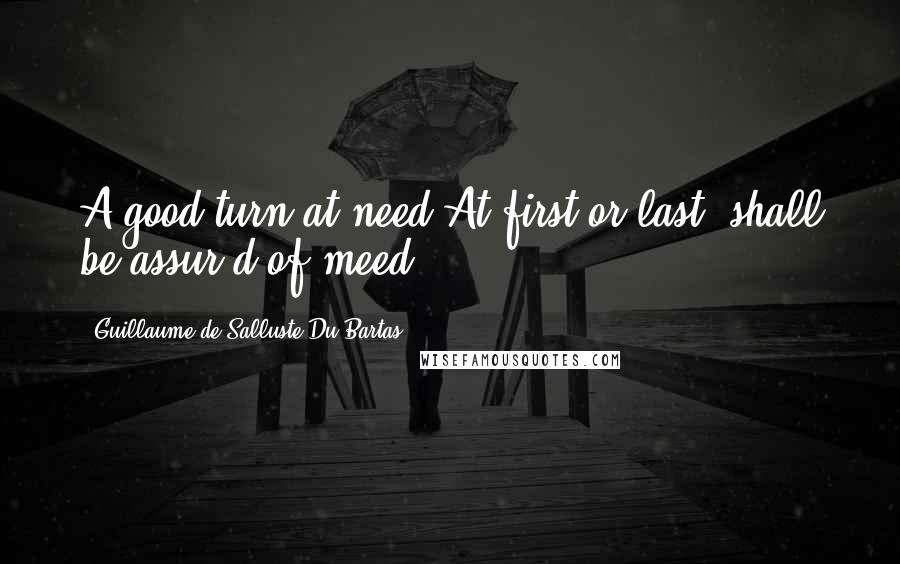 Guillaume De Salluste Du Bartas Quotes: A good turn at need,At first or last, shall be assur'd of meed.