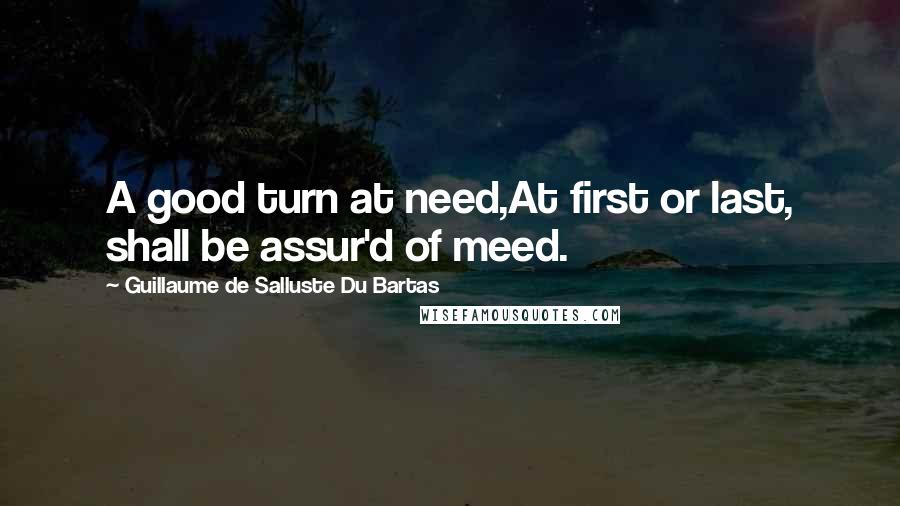 Guillaume De Salluste Du Bartas Quotes: A good turn at need,At first or last, shall be assur'd of meed.