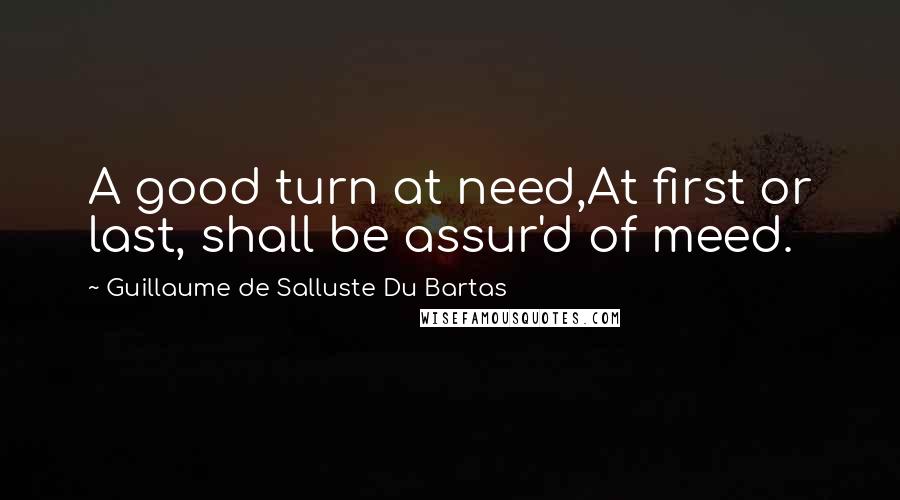 Guillaume De Salluste Du Bartas Quotes: A good turn at need,At first or last, shall be assur'd of meed.