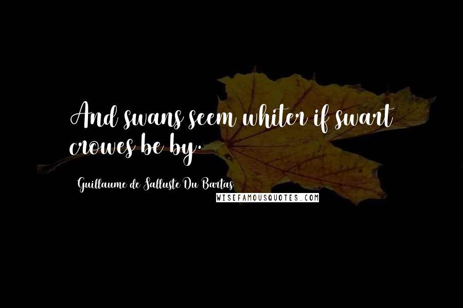 Guillaume De Salluste Du Bartas Quotes: And swans seem whiter if swart crowes be by.