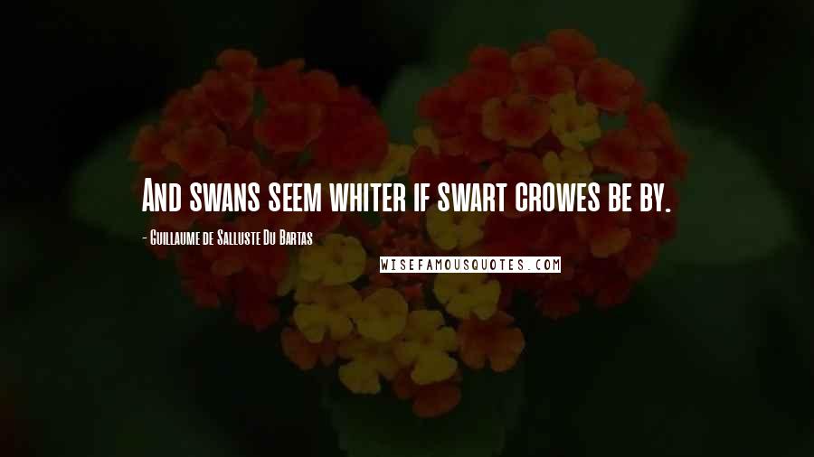 Guillaume De Salluste Du Bartas Quotes: And swans seem whiter if swart crowes be by.