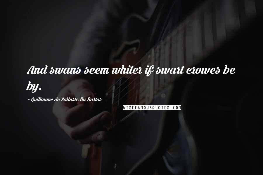 Guillaume De Salluste Du Bartas Quotes: And swans seem whiter if swart crowes be by.