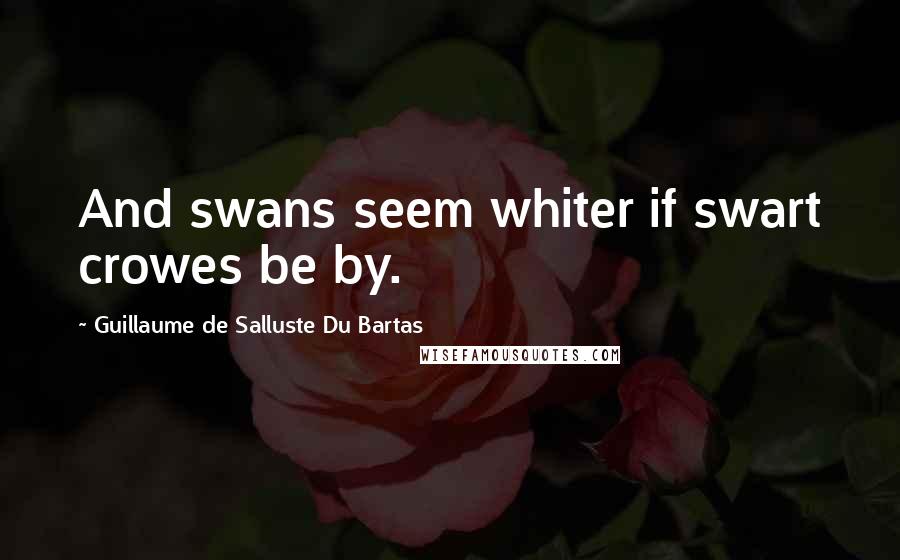 Guillaume De Salluste Du Bartas Quotes: And swans seem whiter if swart crowes be by.