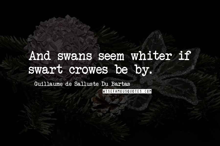 Guillaume De Salluste Du Bartas Quotes: And swans seem whiter if swart crowes be by.