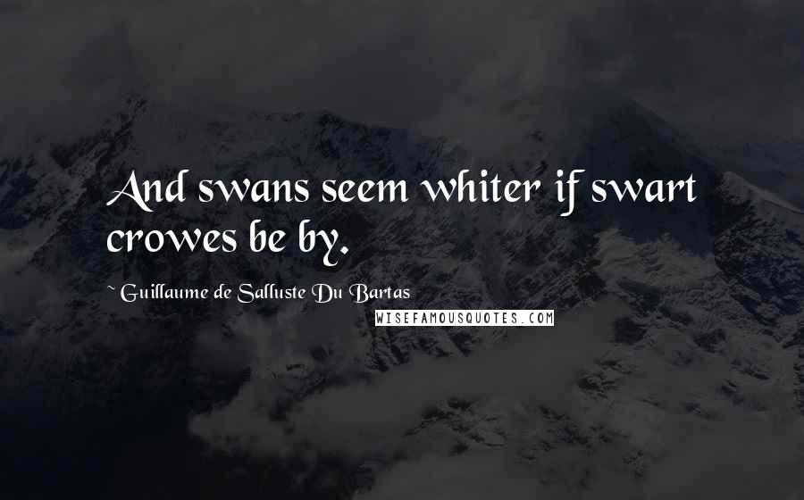 Guillaume De Salluste Du Bartas Quotes: And swans seem whiter if swart crowes be by.