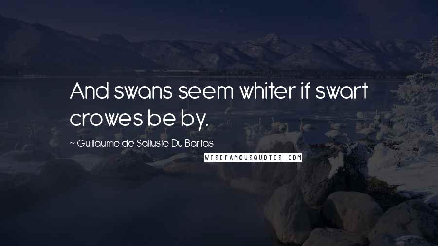 Guillaume De Salluste Du Bartas Quotes: And swans seem whiter if swart crowes be by.