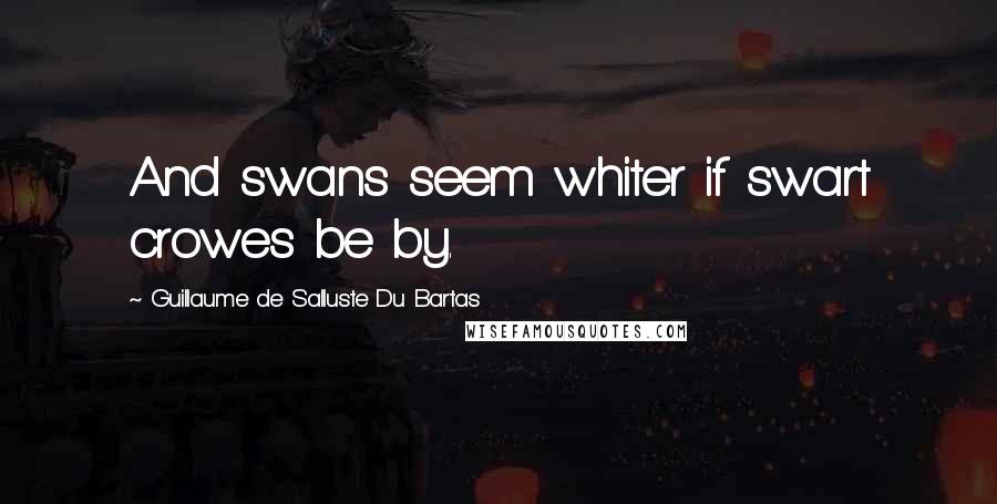 Guillaume De Salluste Du Bartas Quotes: And swans seem whiter if swart crowes be by.