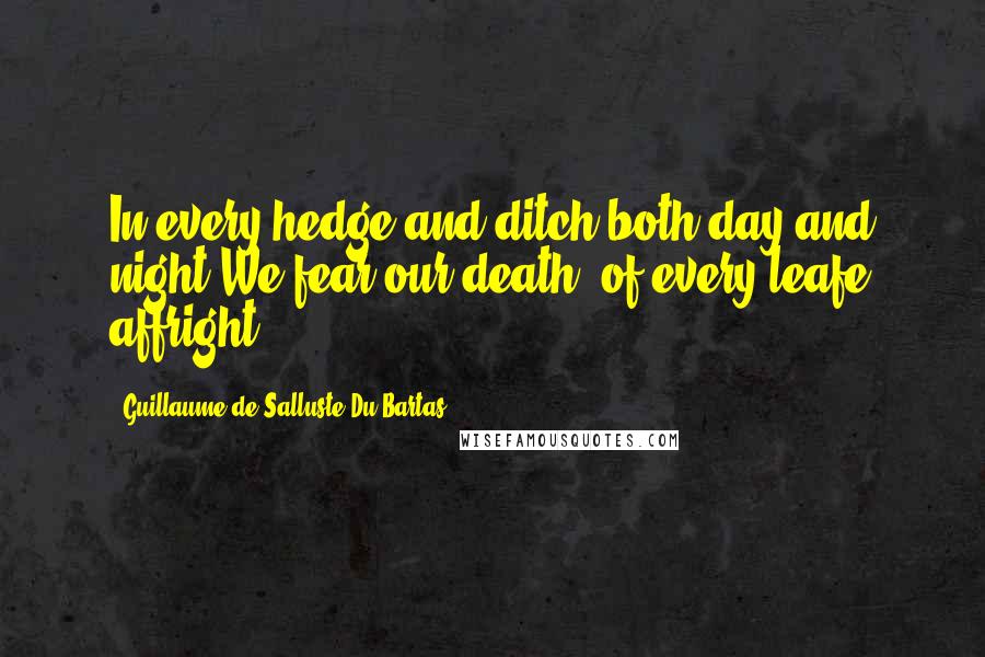 Guillaume De Salluste Du Bartas Quotes: In every hedge and ditch both day and night We fear our death, of every leafe affright.