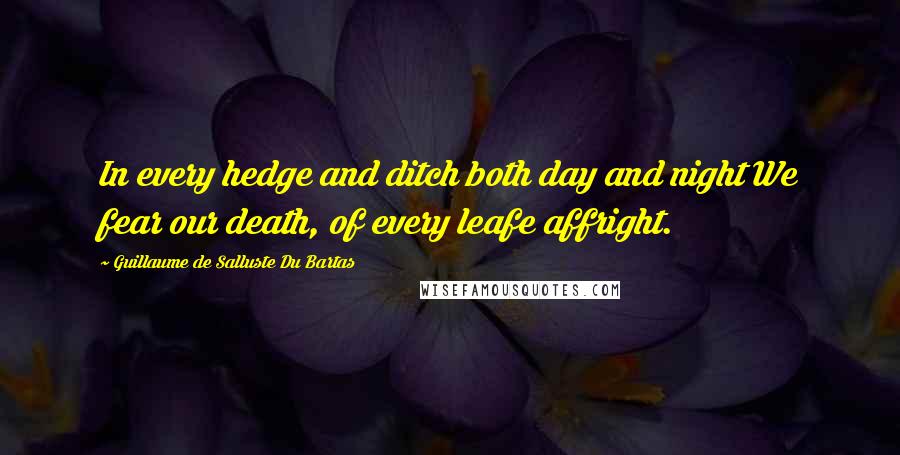 Guillaume De Salluste Du Bartas Quotes: In every hedge and ditch both day and night We fear our death, of every leafe affright.