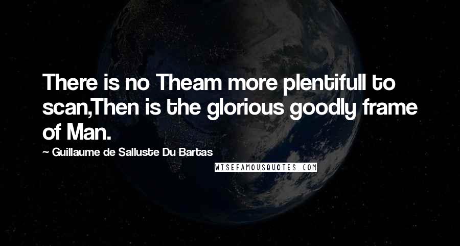 Guillaume De Salluste Du Bartas Quotes: There is no Theam more plentifull to scan,Then is the glorious goodly frame of Man.