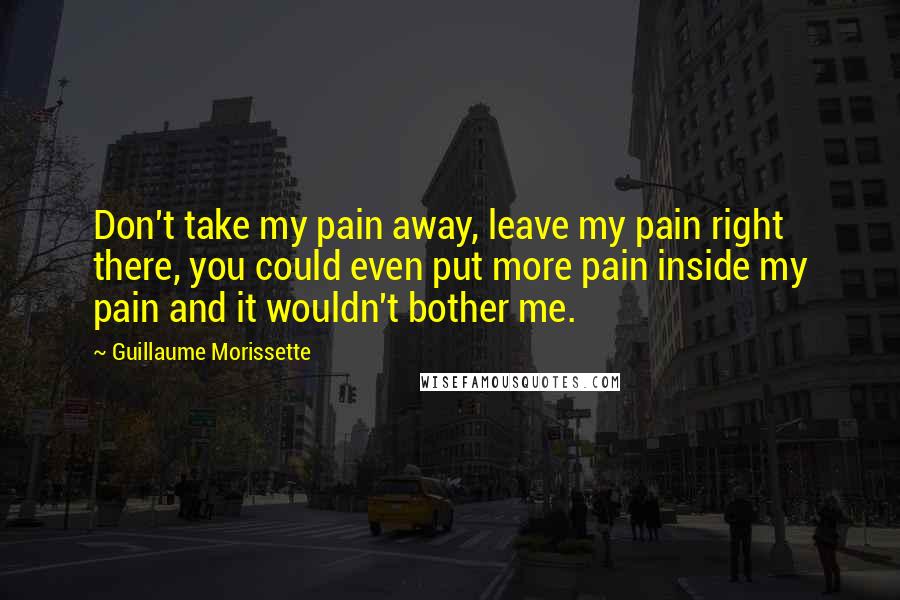 Guillaume Morissette Quotes: Don't take my pain away, leave my pain right there, you could even put more pain inside my pain and it wouldn't bother me.