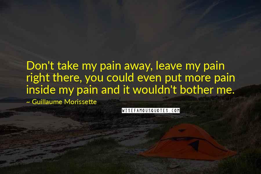 Guillaume Morissette Quotes: Don't take my pain away, leave my pain right there, you could even put more pain inside my pain and it wouldn't bother me.