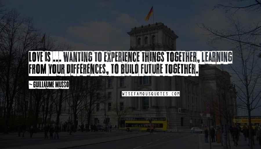 Guillaume Musso Quotes: LOVE is ... wanting to experience things together, learning from your differences, to build future together.