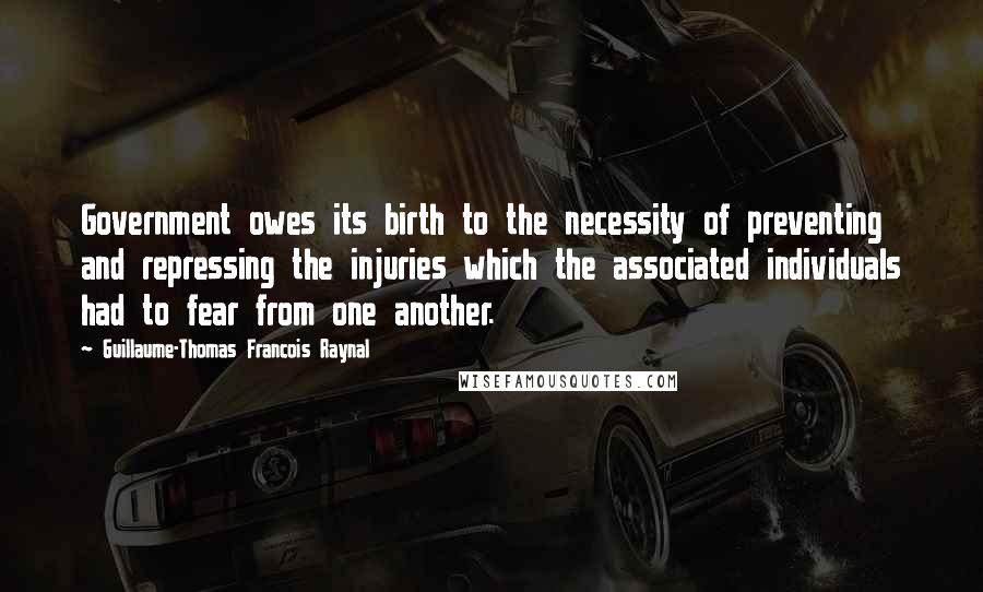 Guillaume-Thomas Francois Raynal Quotes: Government owes its birth to the necessity of preventing and repressing the injuries which the associated individuals had to fear from one another.