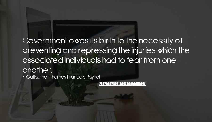 Guillaume-Thomas Francois Raynal Quotes: Government owes its birth to the necessity of preventing and repressing the injuries which the associated individuals had to fear from one another.