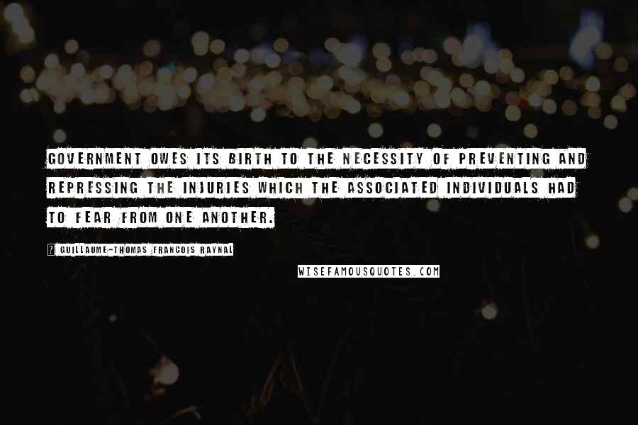 Guillaume-Thomas Francois Raynal Quotes: Government owes its birth to the necessity of preventing and repressing the injuries which the associated individuals had to fear from one another.