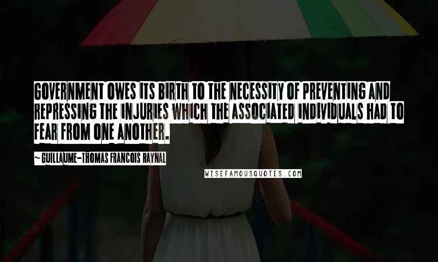 Guillaume-Thomas Francois Raynal Quotes: Government owes its birth to the necessity of preventing and repressing the injuries which the associated individuals had to fear from one another.