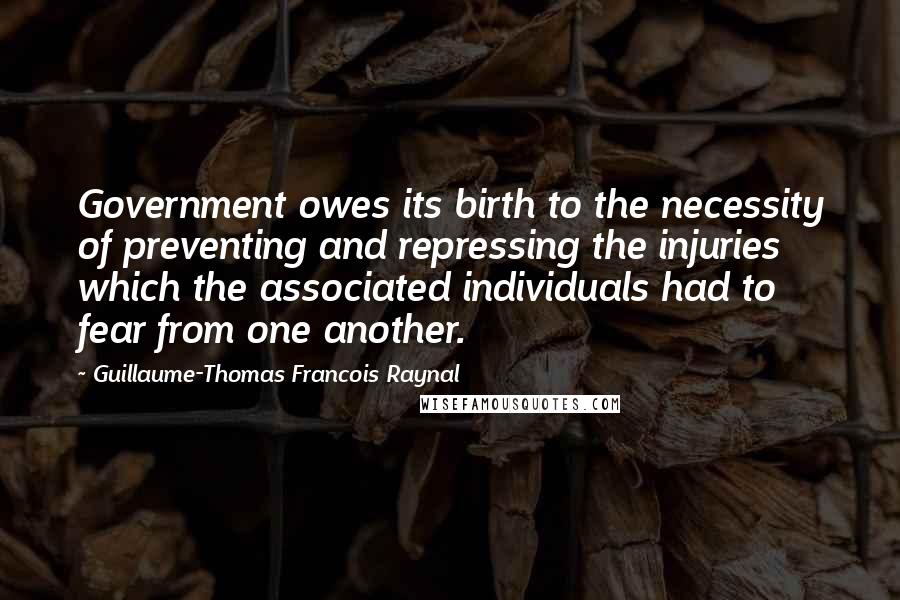 Guillaume-Thomas Francois Raynal Quotes: Government owes its birth to the necessity of preventing and repressing the injuries which the associated individuals had to fear from one another.