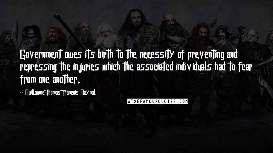 Guillaume-Thomas Francois Raynal Quotes: Government owes its birth to the necessity of preventing and repressing the injuries which the associated individuals had to fear from one another.