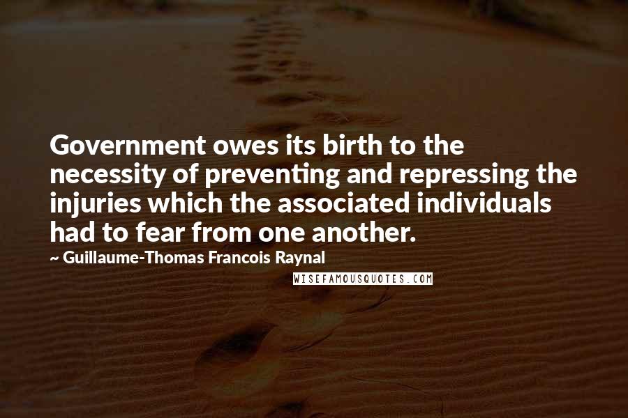 Guillaume-Thomas Francois Raynal Quotes: Government owes its birth to the necessity of preventing and repressing the injuries which the associated individuals had to fear from one another.