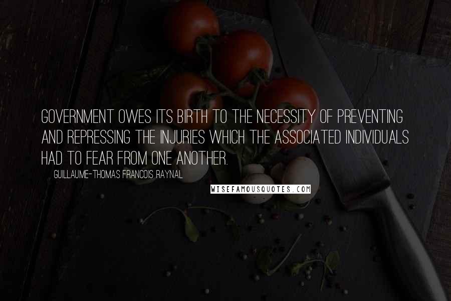 Guillaume-Thomas Francois Raynal Quotes: Government owes its birth to the necessity of preventing and repressing the injuries which the associated individuals had to fear from one another.