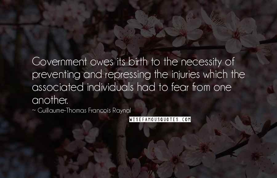 Guillaume-Thomas Francois Raynal Quotes: Government owes its birth to the necessity of preventing and repressing the injuries which the associated individuals had to fear from one another.