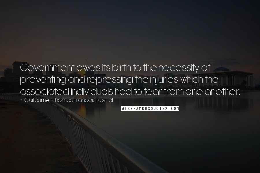 Guillaume-Thomas Francois Raynal Quotes: Government owes its birth to the necessity of preventing and repressing the injuries which the associated individuals had to fear from one another.