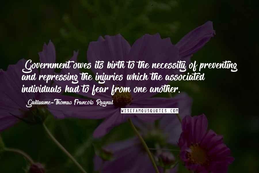 Guillaume-Thomas Francois Raynal Quotes: Government owes its birth to the necessity of preventing and repressing the injuries which the associated individuals had to fear from one another.