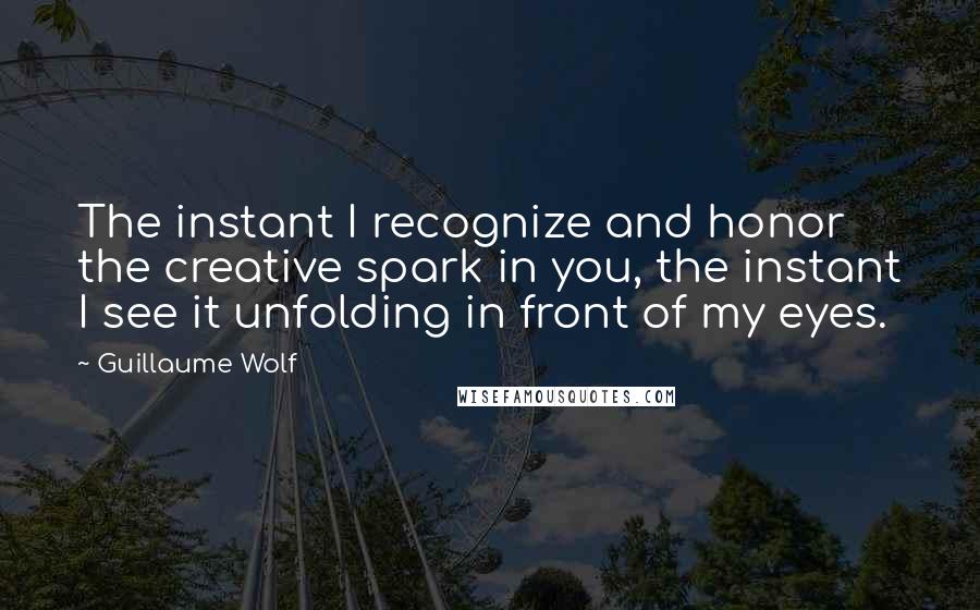 Guillaume Wolf Quotes: The instant I recognize and honor the creative spark in you, the instant I see it unfolding in front of my eyes.