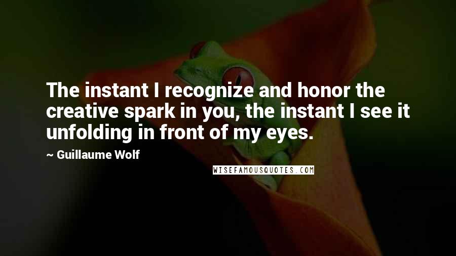 Guillaume Wolf Quotes: The instant I recognize and honor the creative spark in you, the instant I see it unfolding in front of my eyes.