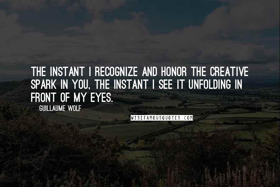 Guillaume Wolf Quotes: The instant I recognize and honor the creative spark in you, the instant I see it unfolding in front of my eyes.