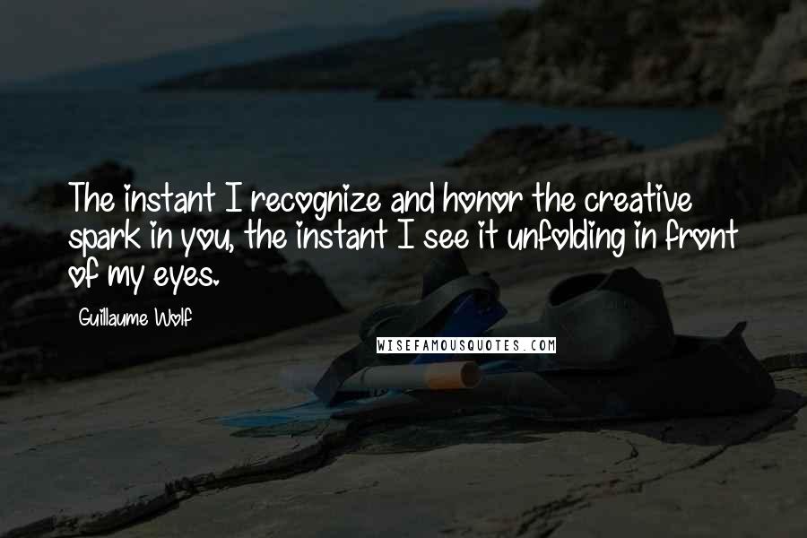 Guillaume Wolf Quotes: The instant I recognize and honor the creative spark in you, the instant I see it unfolding in front of my eyes.