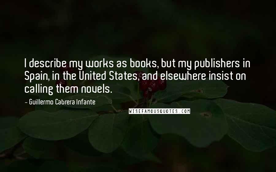 Guillermo Cabrera Infante Quotes: I describe my works as books, but my publishers in Spain, in the United States, and elsewhere insist on calling them novels.