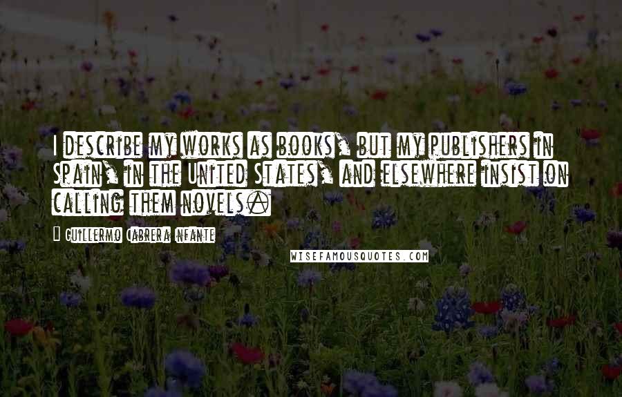 Guillermo Cabrera Infante Quotes: I describe my works as books, but my publishers in Spain, in the United States, and elsewhere insist on calling them novels.