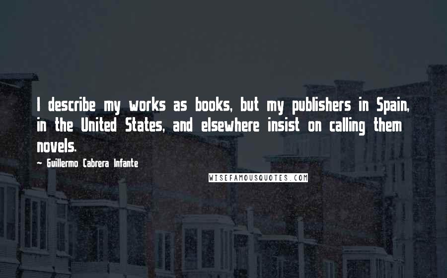 Guillermo Cabrera Infante Quotes: I describe my works as books, but my publishers in Spain, in the United States, and elsewhere insist on calling them novels.