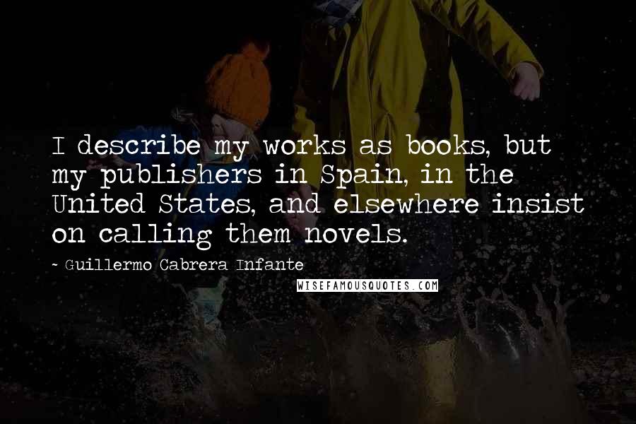 Guillermo Cabrera Infante Quotes: I describe my works as books, but my publishers in Spain, in the United States, and elsewhere insist on calling them novels.