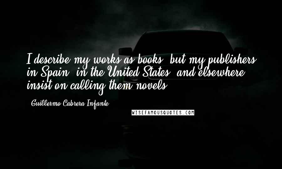Guillermo Cabrera Infante Quotes: I describe my works as books, but my publishers in Spain, in the United States, and elsewhere insist on calling them novels.