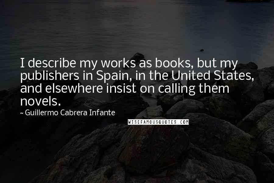 Guillermo Cabrera Infante Quotes: I describe my works as books, but my publishers in Spain, in the United States, and elsewhere insist on calling them novels.