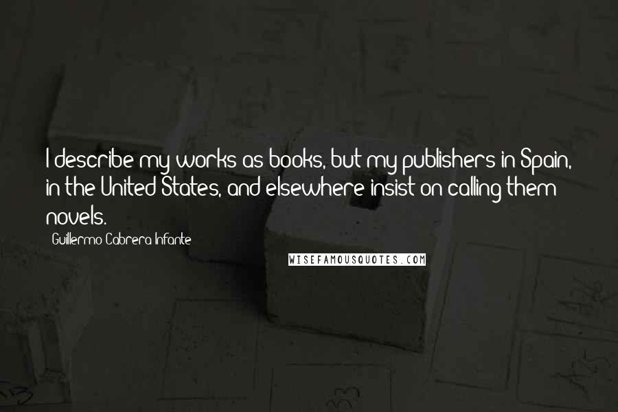 Guillermo Cabrera Infante Quotes: I describe my works as books, but my publishers in Spain, in the United States, and elsewhere insist on calling them novels.