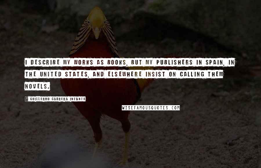 Guillermo Cabrera Infante Quotes: I describe my works as books, but my publishers in Spain, in the United States, and elsewhere insist on calling them novels.